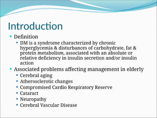 Introduction
 Definition
 DM is a syndrome characterized by chronic
hyperglycemia & disturbances of carbohydrate, fat &
protein metabolism, associated with an absolute or
relative deficiency in insulin secretion and/or insulin
action
 Associated problems affecting management in elderly
 Cerebral aging
 Atherosclerotic changes
 Compromised Cardio Respiratory Reserve
 Cataract
 Neuropathy
 Cerebral Vascular Disease
 