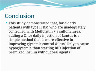 Conclusion
 This study demonstrated that, for elderly
patients with type II DM who are inadequately
controlled with Metformin + a sulfonylurea,
adding a Once daily injection of Lantus is a
simple method that is more effective in
improving glycemic control & less likely to cause
hypoglycemia than starting BID injection of
premixed insulin without oral agents
 