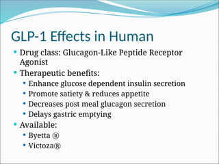 GLP-1 Effects in Human
 Drug class: Glucagon-Like Peptide Receptor
Agonist
 Therapeutic benefits:
 Enhance glucose dependent insulin secretion
 Promote satiety & reduces appetite
 Decreases post meal glucagon secretion
 Delays gastric emptying
 Available:
 Byetta ®
 Victoza®
 
