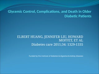 Glycemic Control, Complications, and Death in Older
Diabetic Patients
ELBERT HUANG, JENNIFER LIU, HOWARD
MOFFET, ET AL
Diabetes care 2011;34: 1329-1335
Funded by the institute of diabetes & digestive & kidney diseases
 