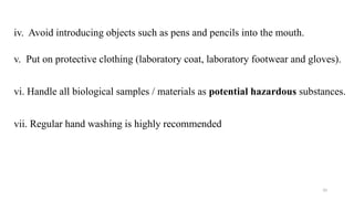 10
iv. Avoid introducing objects such as pens and pencils into the mouth.
v. Put on protective clothing (laboratory coat, laboratory footwear and gloves).
vi. Handle all biological samples / materials as potential hazardous substances.
vii. Regular hand washing is highly recommended
 