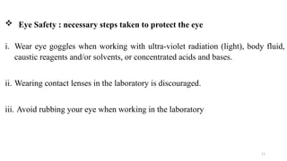 11
i. Wear eye goggles when working with ultra-violet radiation (light), body fluid,
caustic reagents and/or solvents, or concentrated acids and bases.
ii. Wearing contact lenses in the laboratory is discouraged.
iii. Avoid rubbing your eye when working in the laboratory
 Eye Safety : necessary steps taken to protect the eye
 