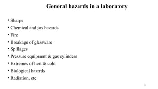 13
• Sharps
• Chemical and gas hazards
• Fire
• Breakage of glassware
• Spillages
• Pressure equipment & gas cylinders
• Extremes of heat & cold
• Biological hazards
• Radiation, etc
General hazards in a laboratory
 