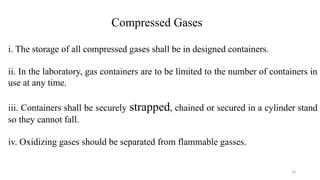 18
Compressed Gases
i. The storage of all compressed gases shall be in designed containers.
ii. In the laboratory, gas containers are to be limited to the number of containers in
use at any time.
iii. Containers shall be securely strapped, chained or secured in a cylinder stand
so they cannot fall.
iv. Oxidizing gases should be separated from flammable gasses.
 