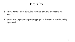 19
Fire Safety
i. Know where all fire exits, fire extinguishers and fire alarms are
located.
ii. Know how to properly operate appropriate fire alarms and fire safety
equipment
 
