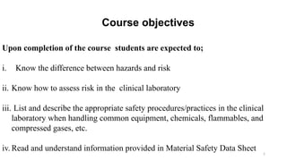 2
Course objectives
Upon completion of the course students are expected to;
i. Know the difference between hazards and risk
ii. Know how to assess risk in the clinical laboratory
iii. List and describe the appropriate safety procedures/practices in the clinical
laboratory when handling common equipment, chemicals, flammables, and
compressed gases, etc.
iv. Read and understand information provided in Material Safety Data Sheet
 