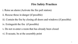 20
i. Raise an alarm (Activate the fire pull station)
ii. Rescue those in danger (if possible)
iii. Contain the fire by closing all doors and windows (if possible)
iv. Extinguish the fire (if possible)
v. Do not re-enter a room that has already been closed
vi. Evacuate, be at the assembly point
Fire Safety Practices
 