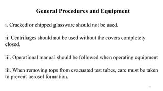 23
i. Cracked or chipped glassware should not be used.
ii. Centrifuges should not be used without the covers completely
closed.
iii. Operational manual should be followed when operating equipment
iii. When removing tops from evacuated test tubes, care must be taken
to prevent aerosol formation.
General Procedures and Equipment
 