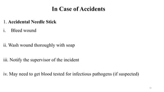 24
In Case of Accidents
1. Accidental Needle Stick
i. Bleed wound
ii. Wash wound thoroughly with soap
iii. Notify the supervisor of the incident
iv. May need to get blood tested for infectious pathogens (if suspected)
 