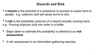 3
Hazards and Risk
 A hazard is the potential of a substance or process to cause harm to
people. e.g. sulphuric acid will cause burns to skin
 A risk is the probability (chance) of a hazard actually causing harm.
e.g. Pouring sulphuric acid into water in a bottle
 Steps taken to estimate the probability is referred to as risk
assessment.
 A risk assessment is an information gathering exercise.
 
