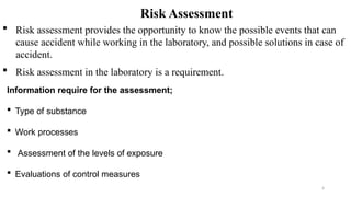 4
Risk Assessment
 Risk assessment provides the opportunity to know the possible events that can
cause accident while working in the laboratory, and possible solutions in case of
accident.
 Risk assessment in the laboratory is a requirement.
Information require for the assessment;
 Type of substance
 Work processes
 Assessment of the levels of exposure
 Evaluations of control measures
 