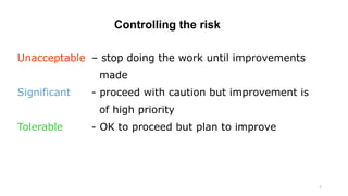 7
Controlling the risk
Unacceptable – stop doing the work until improvements
made
Significant - proceed with caution but improvement is
of high priority
Tolerable - OK to proceed but plan to improve
 