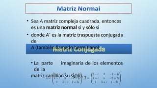• Sea A matriz compleja cuadrada, entonces
es una matriz normal si y sólo si
• donde A* es la matriz traspuesta conjugada
de
A (también llamado hermitiano)
• La parte imaginaria de los elementos
de la
matriz cambian su signo.
 
