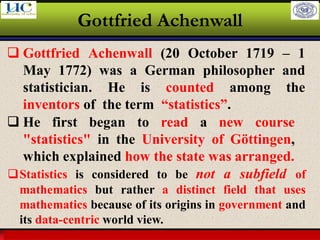 Larson & Farber, Elementary Statistics: Picturing the World, 3e 10
Gottfried Achenwall
❑ Gottfried Achenwall (20 October 1719 – 1
May 1772) was a German philosopher and
statistician. He is counted among the
inventors of the term “statistics”.
❑ He first began to read a new course
"statistics" in the University of Göttingen,
which explained how the state was arranged.
❑Statistics is considered to be not a subfield of
mathematics but rather a distinct field that uses
mathematics because of its origins in government and
its data-centric world view.
 
