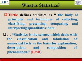 Larson & Farber, Elementary Statistics: Picturing the World, 3e 11
What is Statistics?
❑ Turtle defines statistics as “ the body of
principles and techniques of collecting,
classifying, presenting, comparing, and
interpreting quantitative data.”
❑ … “Statistics is the science which deals with
the classification and tabulation of
numerical facts as the basis for explanation,
description, and composition of
phenomenon.” (Lovit)
 