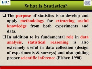Larson & Farber, Elementary Statistics: Picturing the World, 3e 13
What is Statistics?
❑ The purpose of statistics is to develop and
apply methodology for extracting useful
knowledge from both experiments and
data.
❑ In addition to its fundamental role in data
analysis, statistical reasoning is also
extremely useful in data collection (design
of experiments & surveys) and also guiding
proper scientific inference (Fisher, 1990)
 
