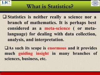 Larson & Farber, Elementary Statistics: Picturing the World, 3e 14
What is Statistics?
❑ Statistics is neither really a science nor a
branch of mathematics. It is perhaps best
considered as a meta-science ( or meta-
language) for dealing with data collection,
analysis, and interpretation.
❑As such its scope is enormous and it provides
much guiding insight in many branches of
sciences, business, etc.
 