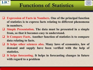 Larson & Farber, Elementary Statistics: Picturing the World, 3e 15
Functions of Statistics
❑ Expression of Facts in Numbers. One of the principal function
of statistics is to express facts relating to different phenomena
in numbers.
❑ Simple Presentation. The data must be presented in a simple
from, so that it becomes easy to understand.
❑ It Compare Facts. Another function of statistics is to compare
data relating to facts.
❑ It helps other sciences also. Many laws of economics, law of
demand and supply have been verified with the help of
statistics.
❑ It helps forecasting. It helps in forecasting changes in future
with regard to a problem
 