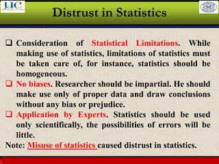 Larson & Farber, Elementary Statistics: Picturing the World, 3e 16
Distrust in Statistics
❑ Consideration of Statistical Limitations. While
making use of statistics, limitations of statistics must
be taken care of, for instance, statistics should be
homogeneous.
❑ No biases. Researcher should be impartial. He should
make use only of proper data and draw conclusions
without any bias or prejudice.
❑ Application by Experts. Statistics should be used
only scientifically, the possibilities of errors will be
little.
Note: Misuse of statistics caused distrust in statistics.
 