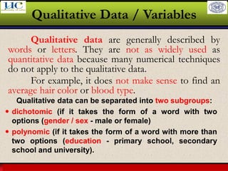 Larson & Farber, Elementary Statistics: Picturing the World, 3e 26
Qualitative Data / Variables
Qualitative data are generally described by
words or letters. They are not as widely used as
quantitative data because many numerical techniques
do not apply to the qualitative data.
For example, it does not make sense to find an
average hair color or blood type.
Qualitative data can be separated into two subgroups:
 dichotomic (if it takes the form of a word with two
options (gender / sex - male or female)
 polynomic (if it takes the form of a word with more than
two options (education - primary school, secondary
school and university).
 