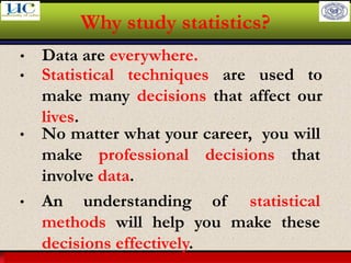 Larson & Farber, Elementary Statistics: Picturing the World, 3e 3
Why study statistics?
• Data are everywhere.
• Statistical techniques are used to
make many decisions that affect our
lives.
• No matter what your career, you will
make professional decisions that
involve data.
• An understanding of statistical
methods will help you make these
decisions effectively.
 