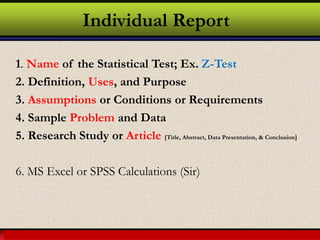 Larson & Farber, Elementary Statistics: Picturing the World, 3e 38
Individual Report
1. Name of the Statistical Test; Ex. Z-Test
2. Definition, Uses, and Purpose
3. Assumptions or Conditions or Requirements
4. Sample Problem and Data
5. Research Study or Article [Title, Abstract, Data Presentation, & Conclusion]
6. MS Excel or SPSS Calculations (Sir)
 