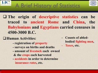Larson & Farber, Elementary Statistics: Picturing the World, 3e 6
❑ The origin of descriptive statistics can be
traced to ancient Rome and China, the
Babylonians and Egyptians carried censuses in
4500-3000 B.C.
A Brief History of Statistics
❑Human Activities:
- registration of property
- surveys on births and deaths
- amount of livestock each owned
& the crops each harvested
- accidents in order to determine
insurance rates, etc.
- Counts of abled-
bodied fighting men,
- Taxes, etc.
 