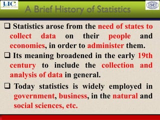 Larson & Farber, Elementary Statistics: Picturing the World, 3e 7
❑ Statistics arose from the need of states to
collect data on their people and
economies, in order to administer them.
A Brief History of Statistics
❑ Its meaning broadened in the early 19th
century to include the collection and
analysis of data in general.
❑ Today statistics is widely employed in
government, business, in the natural and
social sciences, etc.
 