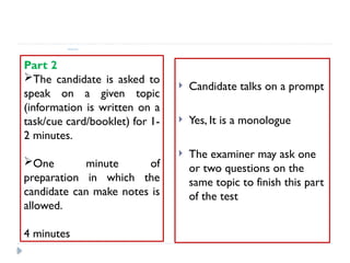Speaking Test format:
Part 2
The candidate is asked to
speak on a given topic
(information is written on a
task/cue card/booklet) for 1-
2 minutes.
One minute of
preparation in which the
candidate can make notes is
allowed.
4 minutes
 Candidate talks on a prompt
 Yes, It is a monologue
 The examiner may ask one
or two questions on the
same topic to finish this part
of the test
 