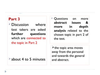 Speaking Test format:
Part 3
 Discussion where
test takers are asked
further questions
which are connected to
the topic in Part 2
 about 4 to 5 minutes
 Questions on more
abstract issues &
more in depth
analysis related to the
chosen topic in part 2 of
the test.
the topic area moves
away from the personal
and towards the general
and abstract.
 