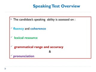 SpeakingTest Overview
 The candidate’s speaking ability is assessed on :
 fluency and coherence
 lexical resource
 grammatical range and accuracy
&
 pronunciation
 