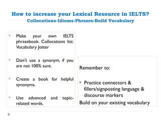 How to increase your Lexical Resource in IELTS?
Collocations-Idioms-Phrases-Build Vocabulary
Remember to:
 Practice connectors &
fillers/signposting language &
discourse markers
Build on your existing vocabulary
 Make your own IELTS
phrasebook. Collocations list.
Vocabulary Jotter
 Don't use a synonym, if you
are not 100% sure.
 Create a book for helpful
synonyms.
 Use advanced and topic-
related words.
 