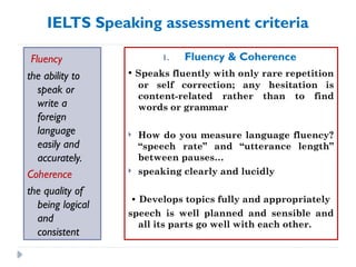 IELTS Speaking assessment criteria
Fluency
the ability to
speak or
write a
foreign
language
easily and
accurately.
Coherence
the quality of
being logical
and
consistent
1. Fluency & Coherence
• Speaks fluently with only rare repetition
or self correction; any hesitation is
content-related rather than to find
words or grammar
 How do you measure language fluency?
“speech rate” and “utterance length”
between pauses…
 speaking clearly and lucidly
• Develops topics fully and appropriately
speech is well planned and sensible and
all its parts go well with each other.
 