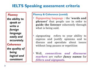 IELTS Speaking assessment criteria
Fluency
the ability to
speak or
write a
foreign
language
easily and
accurately.
Coherence
the quality of
being
logical and
consistent
Fluency & Coherence (contd)
 Signposting language : the ‘words and
phrases’ that people use in order to
guide the listener coherently through
what is being said.
 signposting refers to your ability to
express and justify opinions and to
discuss and speculate about issues
without long pauses or repetition
 Well, connectives and discourse
markers are rather fancy names for
fillers and signposts.
 