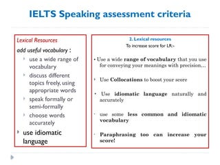 IELTS Speaking assessment criteria
Lexical Resources
add useful vocabulary :
 use a wide range of
vocabulary
 discuss different
topics freely, using
appropriate words
 speak formally or
semi-formally
 choose words
accurately
 use idiomatic
language
2. Lexical resources
To increase score for LR:-
• Use a wide range of vocabulary that you use
for conveying your meanings with precision…
 Use Collocations to boost your score
• Use idiomatic language naturally and
accurately
• use some less common and idiomatic
vocabulary
• Paraphrasing too can increase your
score!
 