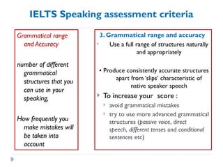 IELTS Speaking assessment criteria
Grammatical range
and Accuracy
number of different
grammatical
structures that you
can use in your
speaking,
How frequently you
make mistakes will
be taken into
account
3. Grammatical range and accuracy
• Use a full range of structures naturally
and appropriately
• Produce consistently accurate structures
apart from ‘slips’ characteristic of
native speaker speech
 To increase your score :
 avoid grammatical mistakes
 try to use more advanced grammatical
structures (passive voice, direct
speech, different tenses and conditional
sentences etc)
 