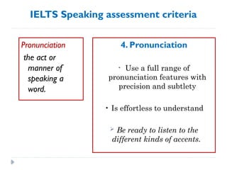 IELTS Speaking assessment criteria
Pronunciation
the act or
manner of
speaking a
word.
4. Pronunciation
• Use a full range of
pronunciation features with
precision and subtlety
• Is effortless to understand
 Be ready to listen to the
different kinds of accents.
 