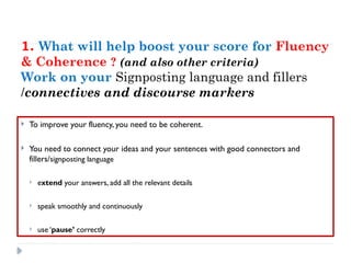 1. What will help boost your score for Fluency
& Coherence ? (and also other criteria)
Work on your Signposting language and fillers
/connectives and discourse markers
 To improve your fluency, you need to be coherent.
 You need to connect your ideas and your sentences with good connectors and
fillers/signposting language
 extend your answers, add all the relevant details
 speak smoothly and continuously
 use ‘pause’ correctly
 