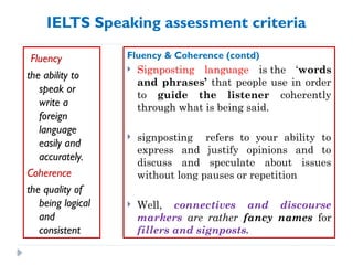 IELTS Speaking assessment criteria
Fluency
the ability to
speak or
write a
foreign
language
easily and
accurately.
Coherence
the quality of
being logical
and
consistent
Fluency & Coherence (contd)
 Signposting language is the ‘words
and phrases’ that people use in order
to guide the listener coherently
through what is being said.
 signposting refers to your ability to
express and justify opinions and to
discuss and speculate about issues
without long pauses or repetition
 Well, connectives and discourse
markers are rather fancy names for
fillers and signposts.
 