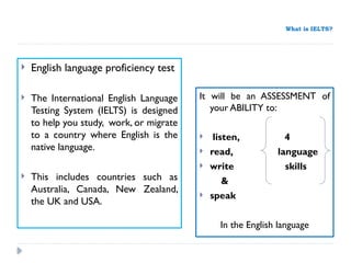 What is IELTS?
 English language proficiency test
 The International English Language
Testing System (IELTS) is designed
to help you study, work, or migrate
to a country where English is the
native language.
 This includes countries such as
Australia, Canada, New Zealand,
the UK and USA.
It will be an ASSESSMENT of
your ABILITY to:
 listen, 4
 read, language
 write skills
&
 speak
In the English language
 