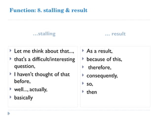 Function: 8. stalling & result
…stalling … result
 Let me think about that...,
 that's a difficult/interesting
question,
 I haven't thought of that
before,
 well..., actually,
 basically
 As a result,
 because of this,
 therefore,
 consequently,
 so,
 then
 
