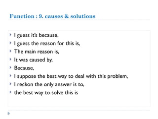 Function : 9. causes & solutions
 I guess it’s because,
 I guess the reason for this is,
 The main reason is,
 It was caused by,
 Because,
 I suppose the best way to deal with this problem,
 I reckon the only answer is to,
 the best way to solve this is
 