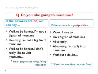 How can we expand your fillers? When Giving opinions
if the answers are no, we
can say… If the answer is a yes/positive …
 Well, to be honest, I'm not a
big fan of museums
 Honestly, I'm not a big fan of
museums.
 Well, to be honest, I don’t
really like to visit
museums…
* Don’t forget : the rising, falling
intonation
 Wow, I love to
 I'm a big fan of museums
 Absolutely!
 Absolutely, I'm really into
museums
 Without a doubt…
* Show the emotion on your face !
.Q Do you like going to museums?
 