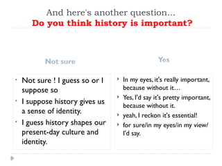 And here's another question...
Do you think history is important?
Not sure Yes
• Not sure ! I guess so or I
suppose so
• I suppose history gives us
a sense of identity.
• I guess history shapes our
present-day culture and
identity.
 In my eyes, it's really important,
because without it…
 Yes, I'd say it's pretty important,
because without it.
 yeah, I reckon it's essential!
 for sure/in my eyes/in my view/
I'd say.
 