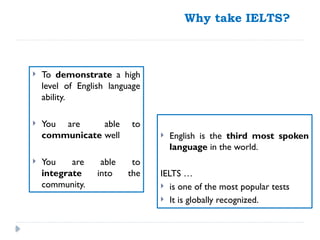 Why take IELTS?
 English is the third most spoken
language in the world.
IELTS …
 is one of the most popular tests
 It is globally recognized.
 To demonstrate a high
level of English language
ability.
 You are able to
communicate well
 You are able to
integrate into the
community.
 