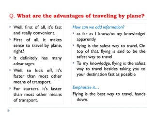 Q. What are the advantages of traveling by plane?
 Well, first of all, it's fast
and really convenient.
 First of all, it makes
sense to travel by plane,
right?
 It definitely has many
advantages
 Well, to kick off, it's
faster than most other
means of transport.
 For starters, it's faster
than most other means
of transport.
How can we add information?
 as far as I know,/to my knowledge/
apparently
 flying is the safest way to travel, On
top of that, flying is said to be the
safest way to travel
 To my knowledge, flying is the safest
way to travel besides taking you to
your destination fast as possible
Emphasize it…
Flying is the best way to travel, hands
down.
 