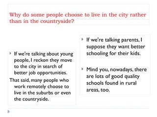 Why do some people choose to live in the city rather
than in the countryside?
 If we're talking about young
people, I reckon they move
to the city in search of
better job opportunities.
That said, many people who
work remotely choose to
live in the suburbs or even
the countryside.
 If we're talking parents, I
suppose they want better
schooling for their kids.
 Mind you, nowadays, there
are lots of good quality
schools found in rural
areas, too.
 