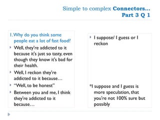 Simple to complex Connectors…
Part 3 Q 1
1.Why do you think some
people eat a lot of fast food?
 Well, they're addicted to it
because it's just so tasty, even
though they know it's bad for
their health.
 Well, I reckon they're
addicted to it because…
 “Well, to be honest”
 Between you and me, I think
they're addicted to it
because…
 I suppose/ I guess or I
reckon
*I suppose and I guess is
more speculation, that
you're not 100% sure but
possibly
 