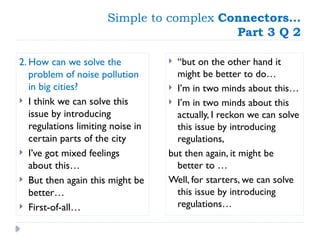 Simple to complex Connectors…
Part 3 Q 2
2. How can we solve the
problem of noise pollution
in big cities?
 I think we can solve this
issue by introducing
regulations limiting noise in
certain parts of the city
 I’ve got mixed feelings
about this…
 But then again this might be
better…
 First-of-all…
 “but on the other hand it
might be better to do…
 I’m in two minds about this…
 I’m in two minds about this
actually, I reckon we can solve
this issue by introducing
regulations,
but then again, it might be
better to …
Well, for starters, we can solve
this issue by introducing
regulations…
 