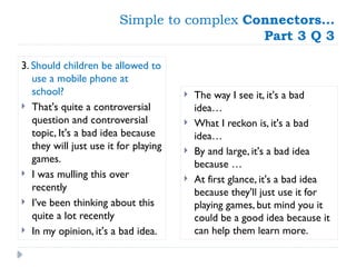 Simple to complex Connectors…
Part 3 Q 3
3. Should children be allowed to
use a mobile phone at
school?
 That's quite a controversial
question and controversial
topic, It's a bad idea because
they will just use it for playing
games.
 I was mulling this over
recently
 I’ve been thinking about this
quite a lot recently
 In my opinion, it's a bad idea.
 The way I see it, it's a bad
idea…
 What I reckon is, it's a bad
idea…
 By and large, it's a bad idea
because …
 At first glance, it's a bad idea
because they'll just use it for
playing games, but mind you it
could be a good idea because it
can help them learn more.
 